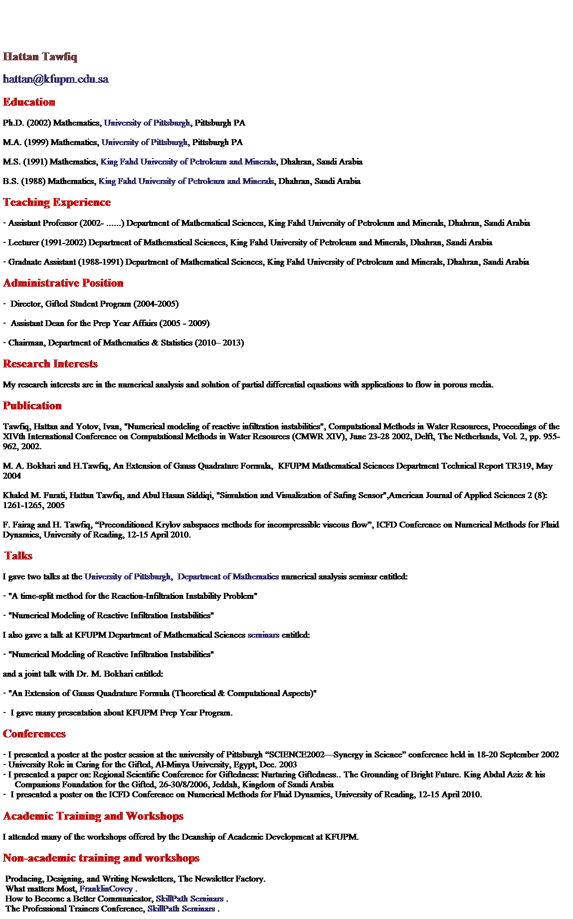 Text Box: Hattan Tawfiq Home page
Hattan Tawfiq
hattan@kfupm.edu.sa
Education
Ph.D. (2002) Mathematics, University of Pittsburgh, Pittsburgh PA
M.A. (1999) Mathematics, University of Pittsburgh, Pittsburgh PA
M.S. (1991) Mathematics, King Fahd University of Petroleum and Minerals, Dhahran, Saudi Arabia
B.S. (1988) Mathematics, King Fahd University of Petroleum and Minerals, Dhahran, Saudi Arabia
Teaching Experience
�&nbsp;Assistant Professor (2002- ......) Department of Mathematical Sciences, King Fahd University of Petroleum and Minerals, Dhahran, Saudi Arabia
�&nbsp;Lecturer (1991-2002) Department of Mathematical Sciences, King Fahd University of Petroleum and Minerals, Dhahran, Saudi Arabia
�&nbsp;Graduate Assistant (1988-1991) Department of Mathematical Sciences, King Fahd University of Petroleum and Minerals, Dhahran, Saudi Arabia
Administrative Position
�&nbsp;&nbsp;Director, Gifted Student Program (2004-2005)
�&nbsp;&nbsp;Assistant Dean for the Prep Year Affairs (2005 - 2009)
�&nbsp;Chairman, Department of Mathematics & Statistics (2010� �..)
Research Interests
My research interests are in the numerical analysis and solution of partial differential equations with applications to flow in porous media.&nbsp;
Publication
�&nbsp;Tawfiq, Hattan and Yotov, Ivan, "Numerical modeling of reactive infiltration instabilities", Computational Methods in Water Resources, Proceedings of the XIVth International Conference on Computational Methods in Water Resources (CMWR XIV), June 23-28 2002, Delft, The Netherlands, Vol. 2, pp. 955-962, 2002.
�&nbsp;&nbsp; M. A. Bokhari and H.Tawfiq, An Extension of Gauss Quadrature Formula,&nbsp; KFUPM Mathematical Sciences Department Technical Report TR319, May 2004
�&nbsp;Khaled M. Furati, Hattan Tawfiq, and Abul Hasan Siddiqi, "Simulation and Visualization of Safing Sensor",American Journal of Applied Sciences 2 (8): 1261-1265, 2005
�&nbsp;&nbsp;F. Fairag and H. Tawfiq, �Preconditioned Krylov subspaces methods for incompressible viscous flow�, ICFD Conference on Numerical Methods for Fluid Dynamics, University of Reading, 12-15 April 2010.
&nbsp;
�&nbsp;&nbsp;
&nbsp;
Talks
I gave two talks at the University of Pittsburgh, &nbsp;Department of Mathematics&nbsp;numerical analysis seminar entitled:
�&nbsp;"A time-split method for the Reaction-Infiltration Instability Problem"
�&nbsp;"Numerical Modeling of Reactive Infiltration Instabilities"
I also gave a talk at KFUPM Department of Mathematical Sciences seminars entitled:
�&nbsp;"Numerical Modeling of Reactive Infiltration Instabilities"
and a joint talk with Dr. M. Bokhari entitled:
�&nbsp;"An Extension of Gauss Quadrature Formula (Theoretical & Computational Aspects)"
�&nbsp;&nbsp;I gave many presentation about KFUPM Prep Year Program.
�&nbsp;&nbsp;
Conferences
�&nbsp;I presented a poster at the poster session at the university of Pittsburgh �SCIENCE2002�Synergy in Science� conference held in 18-20 September 2002
�&nbsp;University Role in Caring for the Gifted, Al-Minya University, Egypt, Dec. 2003&nbsp;&nbsp;&nbsp;
�&nbsp;I presented a paper on: Regional Scientific Conference for Giftedness: Nurturing Giftedness.. The Grounding of Bright Future. King Abdul Aziz & his Companions Foundation for the Gifted, 26-30/8/2006, Jeddah, Kingdom of Saudi Arabia
�&nbsp;&nbsp;I presented a poster on the ICFD Conference on Numerical Methods for Fluid Dynamics, University of Reading, 12-15 April 2010.
&nbsp;
�&nbsp;&nbsp;
Academic Training and Workshops
I attended many of the workshops offered by the Deanship of Academic Development at KFUPM.
Non-academic training and workshops

Producing, Designing, and Writing Newsletters, The Newsletter Factory. 

What matters Most, FranklinCovey . 

How to Become a Better Communicator, SkillPath Seminars . 

The Professional Trainers Conference, SkillPath Seminars . 

