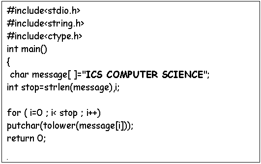 Text Box: #include<stdio.h>
#include<string.h>
#include<ctype.h>
int main()
{
 char message[ ]="ICS COMPUTER SCIENCE";
int stop=strlen(message),i;
 
for ( i=0 ; i< stop ; i++)
putchar(tolower(message[i]));
return 0;

}
 


