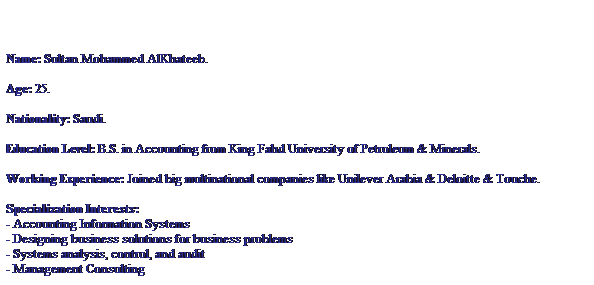 Text Box: Name: Sultan Mohammed AlKhateeb.

Age: 25.

Nationality: Saudi.

Education Level: B.S. in Accounting from King Fahd University of Petroleum & Minerals.

Working Experience: Joined big multinational companies like Unilever Arabia & Deloitte & Touche.

Specialization Interests: 
- Accounting Information Systems
- Designing business solutions for business problems
- Systems analysis, control, and audit
- Management Consulting

