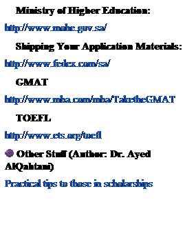 Text Box:     Ministry of Higher Education:
http://www.mohe.gov.sa/
    Shipping Your Application Materials:
http://www.fedex.com/sa/
    GMAT
http://www.mba.com/mba/TaketheGMAT
    TOEFL
http://www.ets.org/toefl
 Other Stuff (Author: Dr. Ayed AlQahtani)
Practical tips to those in scholarships
 
