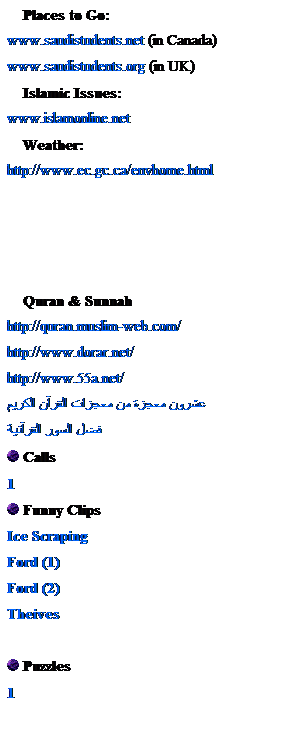 Text Box:     Places to Go:
www.saudistudents.net (in Canada)
www.saudistudents.org (in UK)
    Islamic Issues:
www.islamonline.net
    Weather:
http://www.ec.gc.ca/envhome.html
 
 
 
 
    Quran & Sunnah
http://quran.muslim-web.com/
http://www.dorar.net/
http://www.55a.net/
عشرون معجزة من معجزات القرآن الكريم
فضل السور القرآنية
 Calls
1
 Funny Clips
Ice Scraping
Ford (1)
Ford (2)
Theives
 
 Puzzles
1
 
    
