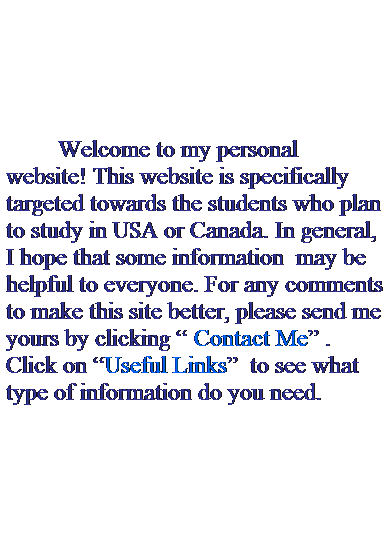 Text Box:  
 
 
 
 
             Welcome to my personal website! This website is specifically targeted towards the students who plan to study in USA or Canada. In general, I hope that some information  may be helpful to everyone. For any comments to make this site better, please send me yours by clicking “ Contact Me” . Click on “Useful Links”  to see what type of information do you need.
 
 
 
 
