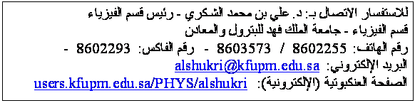 Text Box: للاستفسار الاتصال بـ: د. علي بن محمد الشـكري - رئيس قسم الفيزياء
قسم الفيزياء - جامعة الملك فهد للبترول والمعادن
رقم الهاتف: 8602255  /  8603573  -   رقم الفاكس: 8602293  -  
البريد الإلكتروني: alshukri@kfupm.edu.sa
الصفحة العنكبوتية (الإلكترونية):  users.kfupm.edu.sa/PHYS/alshukri
