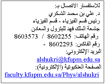 Text Box:  للاستفسار الاتصال بـ:
 د. علي بن محمد الشـكري
 رئيس قسم الفيزياء - قسم الفيزياء
 جامعة الملك فهد للبترول والمعادن
  رقم الهاتف: 8602255  /  8603573 
 رقم الفاكس: 8602293  -  
البريد الإلكتروني:
 alshukri@kfupm.edu.sa
الصفحة العنكبوتية (الإلكترونية):
  faculty.kfupm.edu.sa/Phys/alshukri
