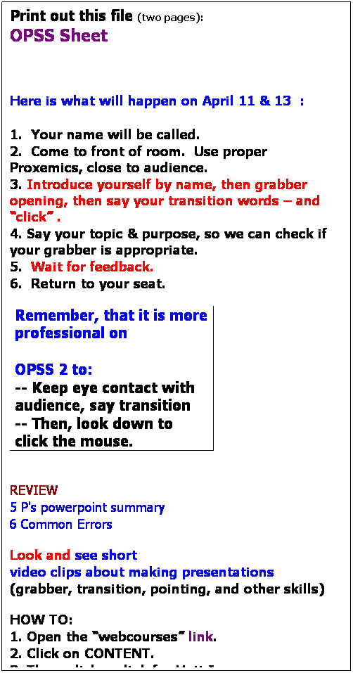 Text Box: Print out this file (two pages):
OPSS Sheet
 
 
 
Here is what will happen on April 11 & 13  :
 
1.  Your name will be called.
2.  Come to front of room.  Use proper Proxemics, close to audience.
3. Introduce yourself by name, then grabber opening, then say your transition words  and click .
4. Say your topic & purpose, so we can check if your grabber is appropriate.
5.  Wait for feedback.
6.  Return to your seat.

Remember, that it is more professional on 
 
OPSS 2 to:
-- Keep eye contact with audience, say transition
-- Then, look down to click the mouse.

 
REVIEW
5 P's powerpoint summary
6 Common Errors
 
Look and see short 
video clips about making presentations 
(grabber, transition, pointing, and other skills)
 
HOW TO:
1. Open the webcourses link.
2. Click on CONTENT.
3. Then, click on link for Unit I.
4. After the flash introduction, click on the circle for Unit I.
click on the link for STEP 6.  (you will see the links for the video clips)
 
